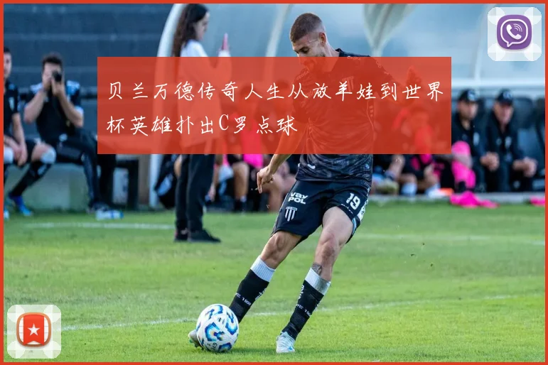 贝兰万德传奇人生从放羊娃到世界杯英雄扑出C罗点球