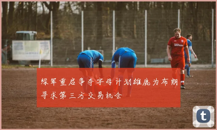 绿军重启争夺字母计划雄鹿为布朗寻求第三方交易机会