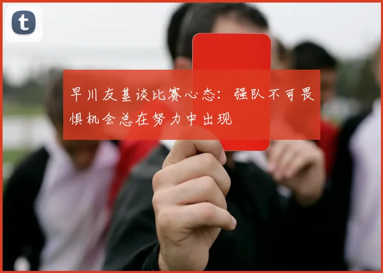 早川友基谈比赛心态：强队不可畏惧机会总在努力中出现