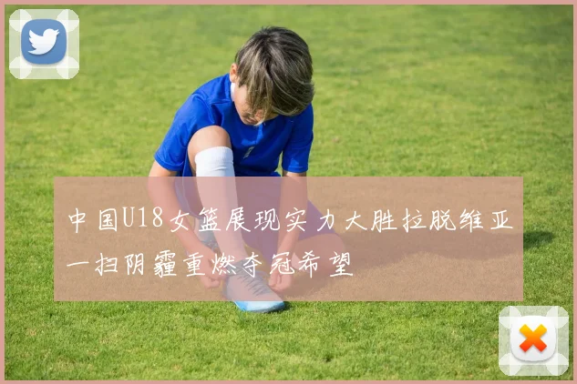中国U18女篮展现实力大胜拉脱维亚一扫阴霾重燃夺冠希望