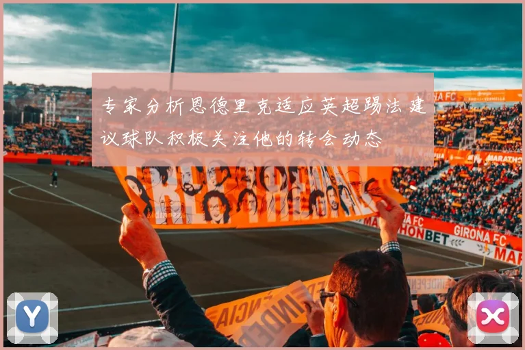 专家分析恩德里克适应英超踢法建议球队积极关注他的转会动态