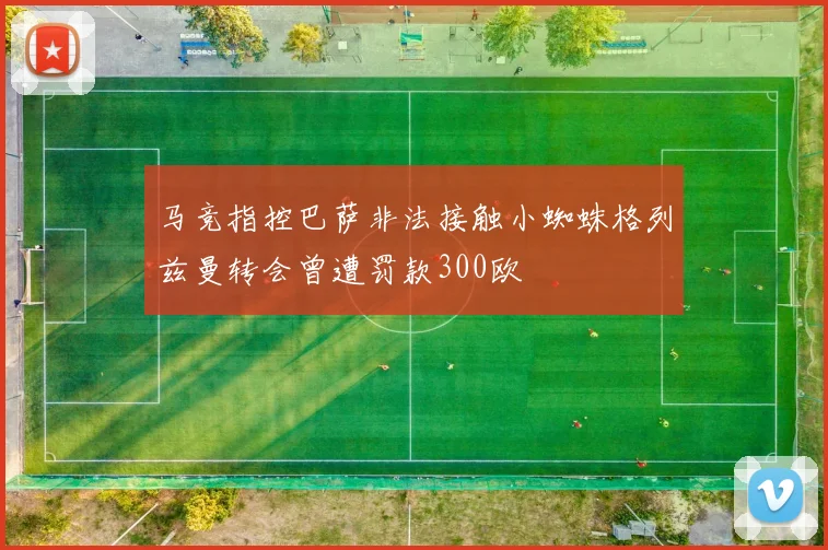 马竞指控巴萨非法接触小蜘蛛格列兹曼转会曾遭罚款300欧