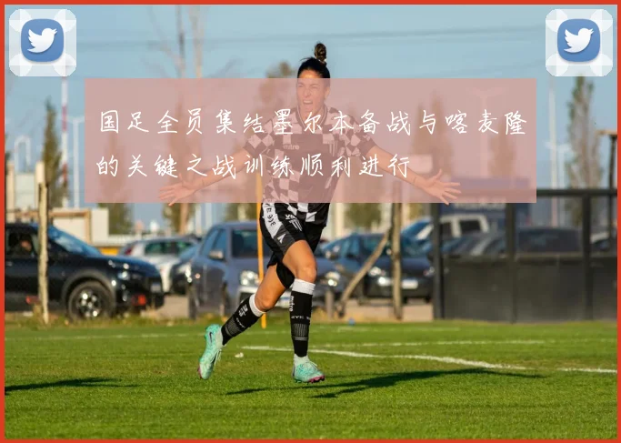 国足全员集结墨尔本备战与喀麦隆的关键之战训练顺利进行