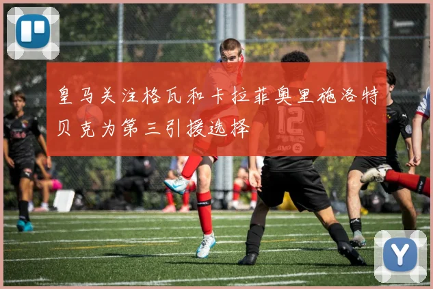 皇马关注格瓦和卡拉菲奥里施洛特贝克为第三引援选择