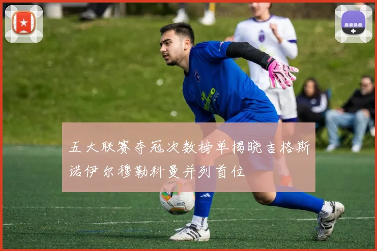 五大联赛夺冠次数榜单揭晓吉格斯诺伊尔穆勒科曼并列首位