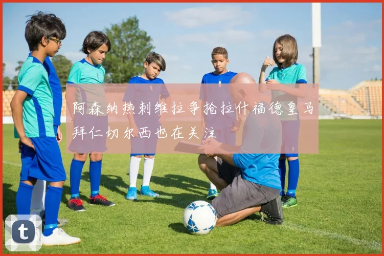 阿森纳热刺维拉争抢拉什福德皇马拜仁切尔西也在关注