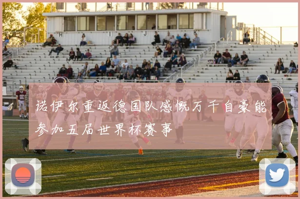诺伊尔重返德国队感慨万千自豪能参加五届世界杯赛事