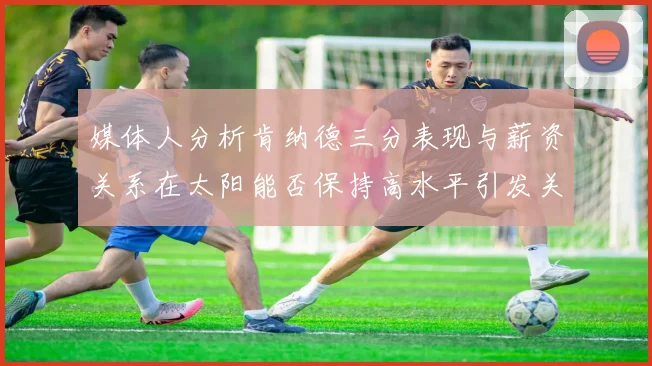 媒体人分析肯纳德三分表现与薪资关系在太阳能否保持高水平引发关注
