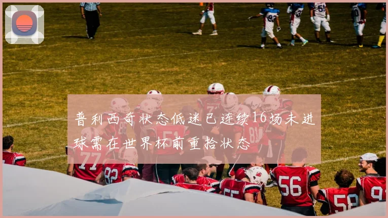 普利西奇状态低迷已连续16场未进球需在世界杯前重拾状态