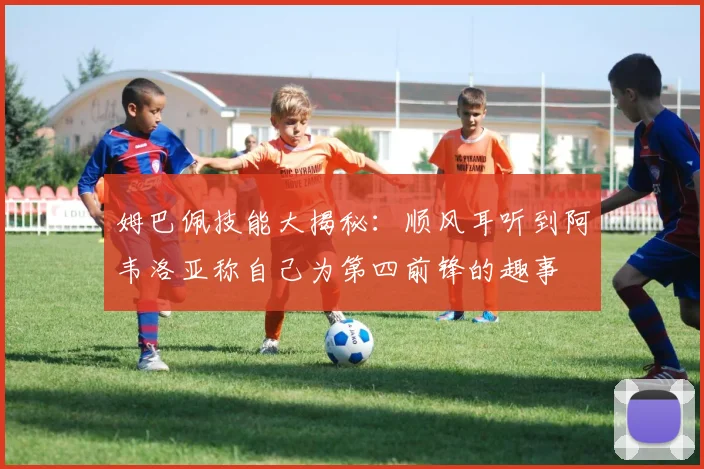 姆巴佩技能大揭秘：顺风耳听到阿韦洛亚称自己为第四前锋的趣事