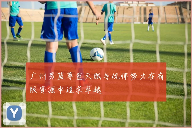 广州男篮尊重天赋与规律努力在有限资源中追求卓越