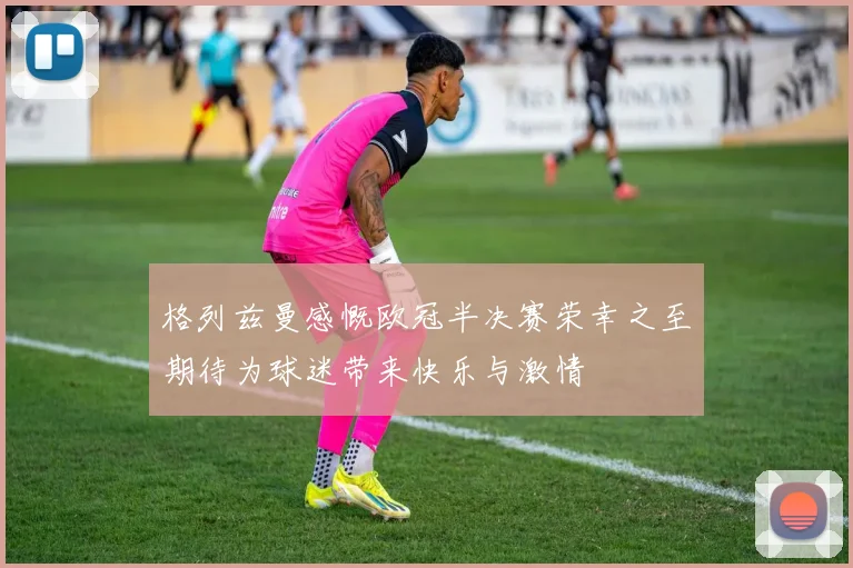 格列兹曼感慨欧冠半决赛荣幸之至期待为球迷带来快乐与激情