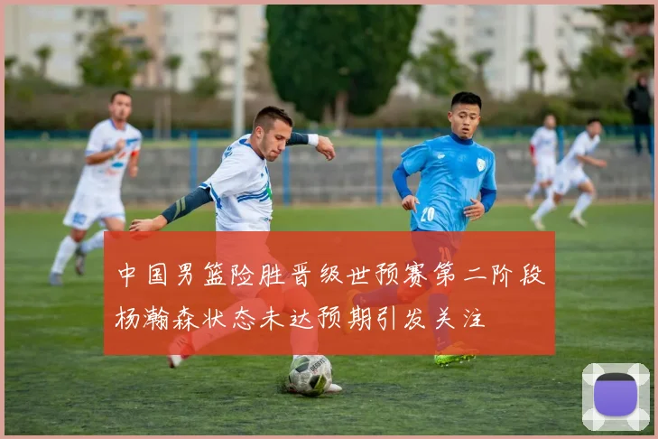 中国男篮险胜晋级世预赛第二阶段杨瀚森状态未达预期引发关注