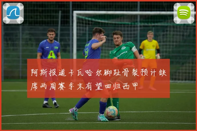 阿斯报道卡瓦哈尔脚趾骨裂预计缺席两周赛季末有望回归西甲