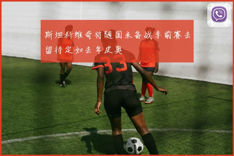 斯坦科维奇将随国米备战季前赛去留待定如去年皮奥