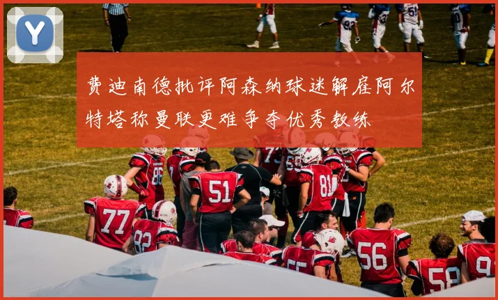费迪南德批评阿森纳球迷解雇阿尔特塔称曼联更难争夺优秀教练