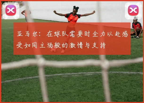 亚马尔：在球队需要时全力以赴感受如同主场般的激情与支持