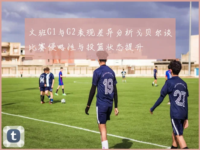 文班G1与G2表现差异分析戈贝尔谈比赛侵略性与投篮状态提升
