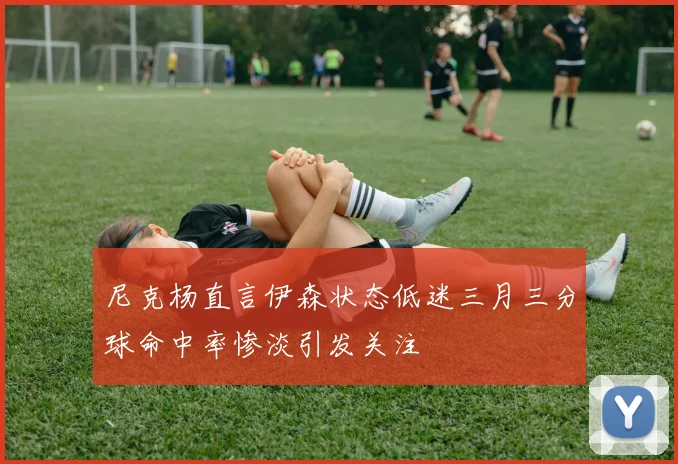 尼克杨直言伊森状态低迷三月三分球命中率惨淡引发关注