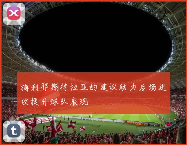 梅利耶期待拉亚的建议助力后场进攻提升球队表现