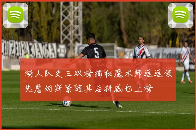 湖人队史三双榜揭秘魔术师遥遥领先詹姆斯紧随其后科威也上榜