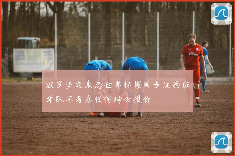 波罗坚定表态世界杯期间专注西班牙队不考虑任何转会报价