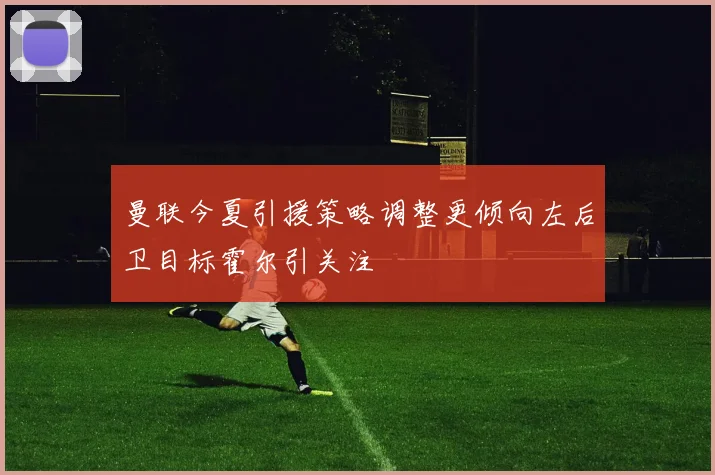 曼联今夏引援策略调整更倾向左后卫目标霍尔引关注