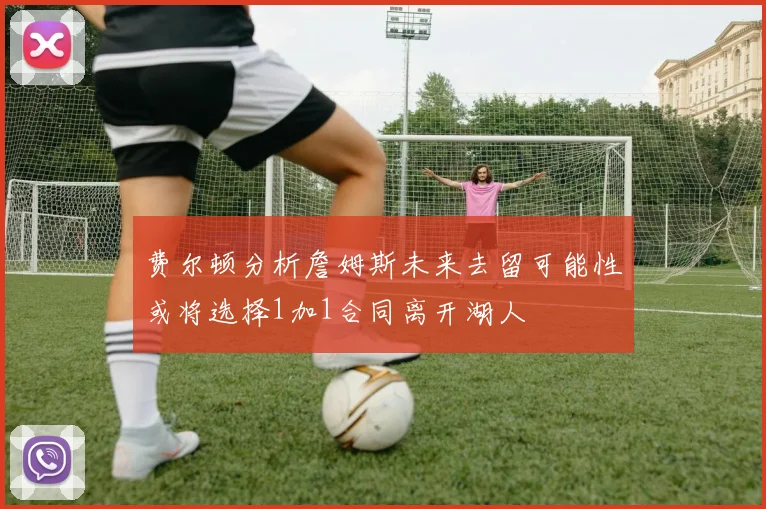 费尔顿分析詹姆斯未来去留可能性或将选择1加1合同离开湖人