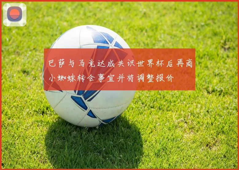 巴萨与马竞达成共识世界杯后再商小蜘蛛转会事宜并将调整报价