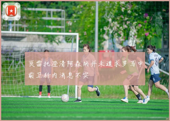 莫雷托澄清阿森纳并未追求罗马中前卫科内消息不实