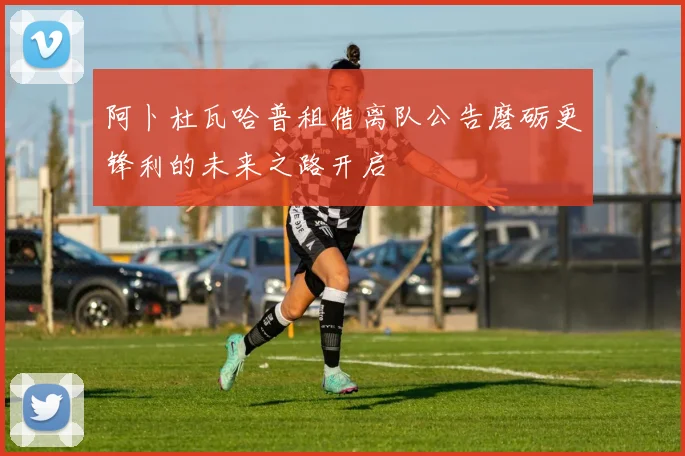 阿卜杜瓦哈普租借离队公告磨砺更锋利的未来之路开启
