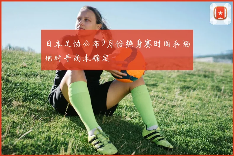 日本足协公布9月份热身赛时间和场地对手尚未确定